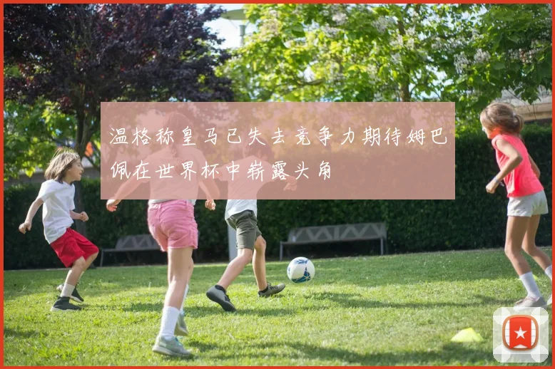 温格称皇马已失去竞争力期待姆巴佩在世界杯中崭露头角