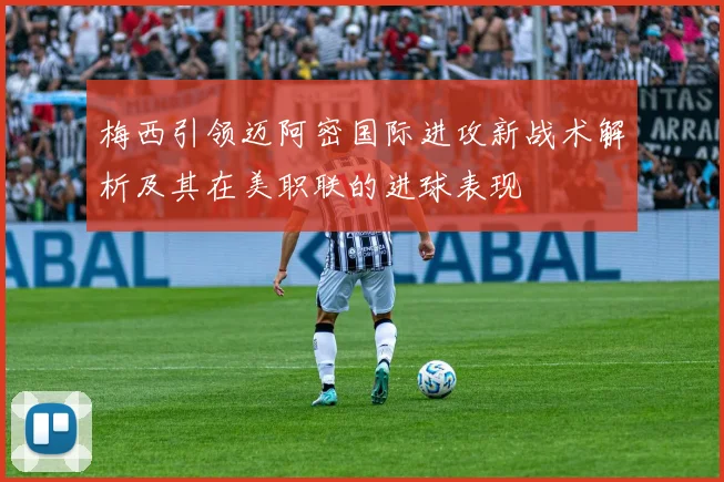 梅西引领迈阿密国际进攻新战术解析及其在美职联的进球表现