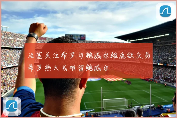 活塞关注希罗与鲍威尔雄鹿欲交易希罗热火或难留鲍威尔