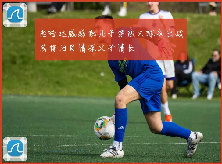 老哈达威感慨儿子穿热火球衣出战或将泪目情深父子情长