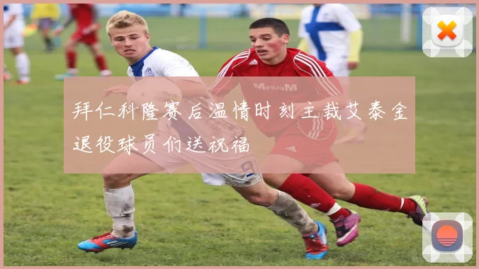 拜仁科隆赛后温情时刻主裁艾泰金退役球员们送祝福