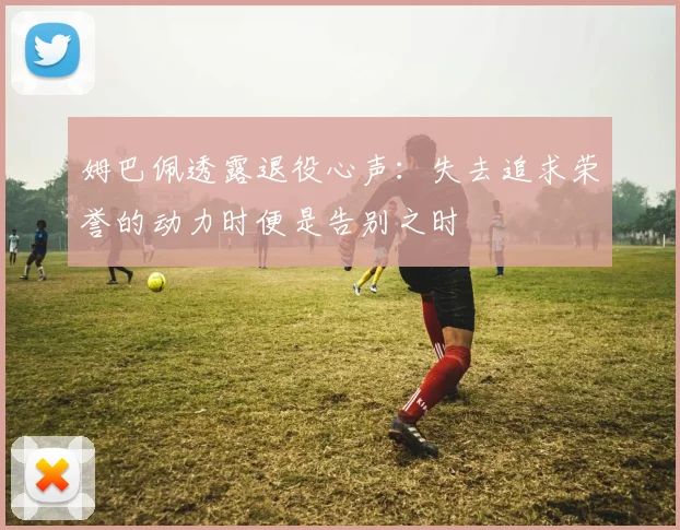 姆巴佩透露退役心声：失去追求荣誉的动力时便是告别之时