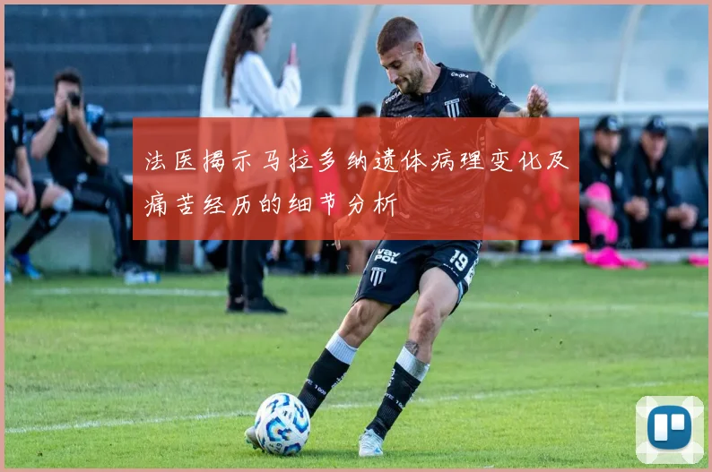 法医揭示马拉多纳遗体病理变化及痛苦经历的细节分析