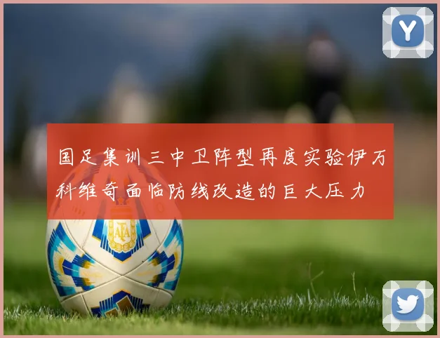 国足集训三中卫阵型再度实验伊万科维奇面临防线改造的巨大压力