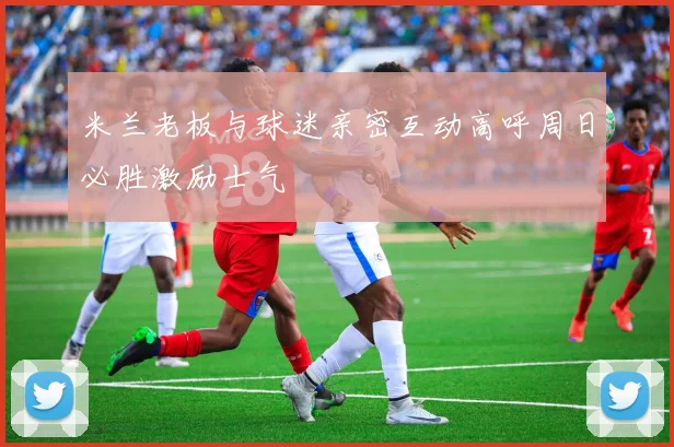 米兰老板与球迷亲密互动高呼周日必胜激励士气