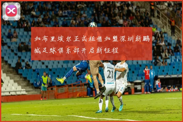 加布里埃尔正式租借加盟深圳新鹏城足球俱乐部开启新征程