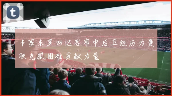 卡塞米罗回忆客串中后卫经历为曼联克服困难贡献力量