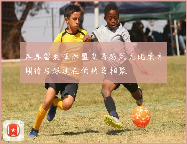 库库雷利亚加盟皇马感到无比荣幸期待与球迷在伯纳乌相聚