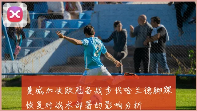 曼城加快欧冠备战步伐哈兰德脚踝恢复对战术部署的影响分析
