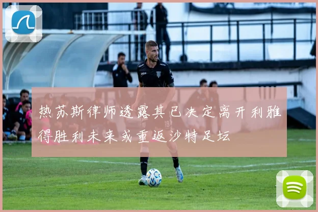 热苏斯律师透露其已决定离开利雅得胜利未来或重返沙特足坛