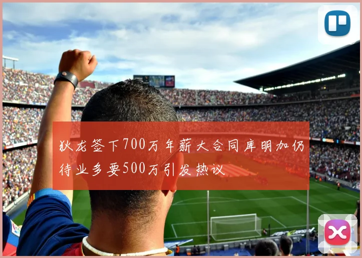 狄龙签下700万年薪大合同库明加仍待业多要500万引发热议