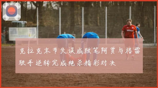 克拉克末节失误成败笔阿贾与格雷联手逆转完成绝杀精彩对决