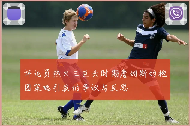 评论员热火三巨头时期詹姆斯的抱团策略引发的争议与反思
