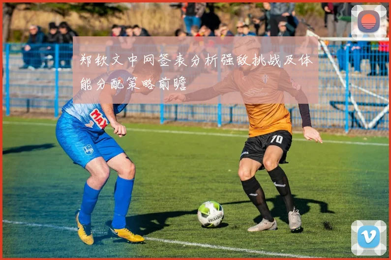 郑钦文中网签表分析强敌挑战及体能分配策略前瞻