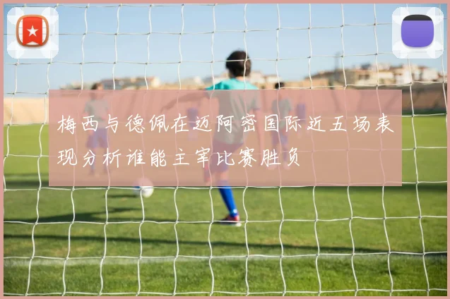 梅西与德佩在迈阿密国际近五场表现分析谁能主宰比赛胜负