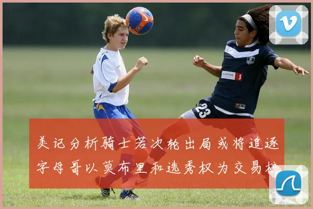 美记分析骑士若次轮出局或将追逐字母哥以莫布里和选秀权为交易核心
