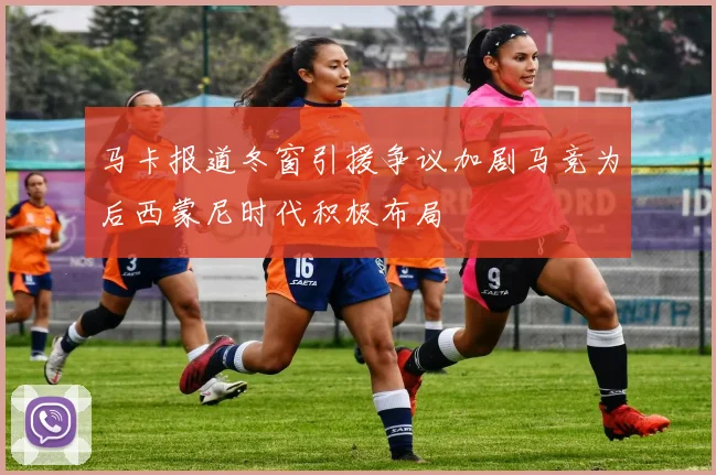 马卡报道冬窗引援争议加剧马竞为后西蒙尼时代积极布局