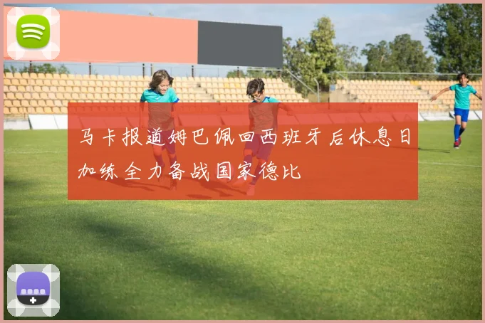 马卡报道姆巴佩回西班牙后休息日加练全力备战国家德比