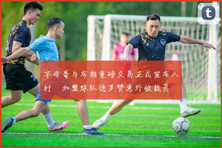 字母哥与布朗重磅交易正式宣布八村塁加盟球队德罗赞意外被裁员