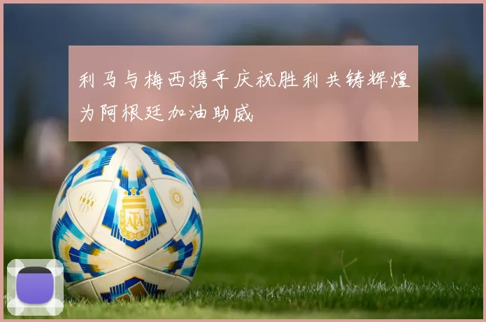 利马与梅西携手庆祝胜利共铸辉煌为阿根廷加油助威